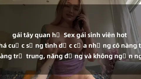 gái tây quan hệ Sex gái sinh viên hot nhất: Cùng khám phá cuộc sống tình dục của những cô nàng trẻ trung, năng động và không ngần ngại thử nghiệm!