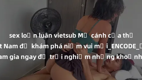 sex loạn luân vietsub Mở cánh cửa thế giới sex MILF Việt Nam để khám phá niềm vui mới_ENCODE_. Hãy tham gia ngay để trải nghiệm những khoảnh khắc đầy kích thích và đam mê.