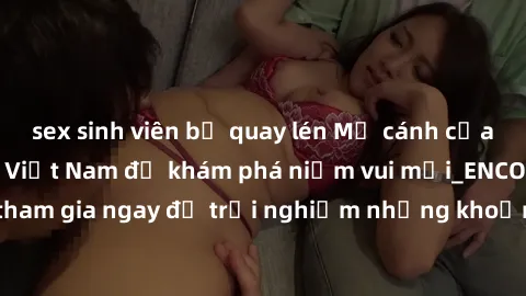 sex sinh viên bị quay lén Mở cánh cửa thế giới sex MILF Việt Nam để khám phá niềm vui mới_ENCODE_. Hãy tham gia ngay để trải nghiệm những khoảnh khắc đầy kích thích và đam mê.