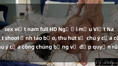 sex việt nam full HD Người mẫu Việt Nam gây sốt với loạt shoot ảnh táo bạo, thu hút sự chú ý của công chúng bằng vẻ đẹp quyến rũ và gợi cảm.