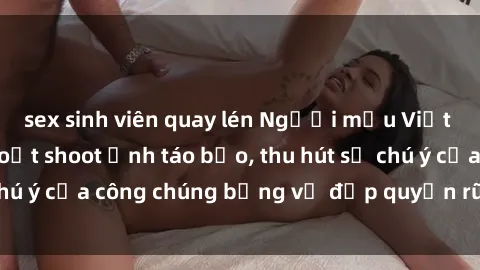 sex sinh viên quay lén Người mẫu Việt Nam gây sốt với loạt shoot ảnh táo bạo, thu hút sự chú ý của công chúng bằng vẻ đẹp quyến rũ và gợi cảm.