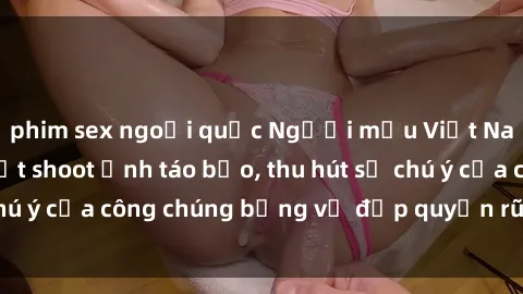 phim sex ngoại quốc Người mẫu Việt Nam gây sốt với loạt shoot ảnh táo bạo, thu hút sự chú ý của công chúng bằng vẻ đẹp quyến rũ và gợi cảm.