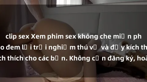clip sex Xem phim sex không che miễn phí tại đây, đảm bảo đem lại trải nghiệm thú vị và đầy kích thích cho các bạn. Không cần đăng ký, hoàn toàn miễn phí.