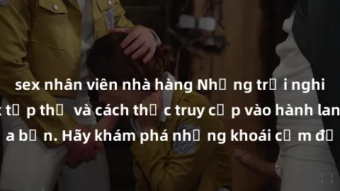 sex nhân viên nhà hàng Những trải nghiệm mới lạ với sex tập thể và cách thức truy cập vào hành lang đam mê của bạn. Hãy khám phá những khoái cảm đầy kích thích với tập thể hấp dẫn!