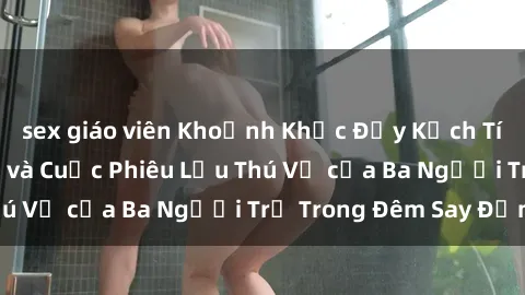 sex giáo viên Khoảnh Khắc Đầy Kịch Tính: Sex  Việt Nam và Cuộc Phiêu Lưu Thú Vị của Ba Người Trẻ Trong Đêm Say Đắm