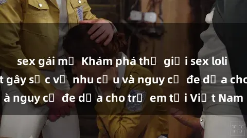 sex gái mỹ Khám phá thế giới sex loli Việt Nam: Sự thật gây sốc về nhu cầu và nguy cơ đe dọa cho trẻ em tại Việt Nam
