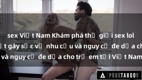 sex Việt Nam Khám phá thế giới sex loli Việt Nam: Sự thật gây sốc về nhu cầu và nguy cơ đe dọa cho trẻ em tại Việt Nam