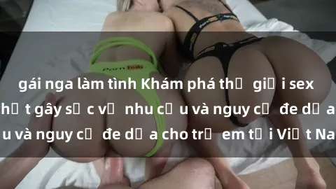 gái nga làm tình Khám phá thế giới sex loli Việt Nam: Sự thật gây sốc về nhu cầu và nguy cơ đe dọa cho trẻ em tại Việt Nam