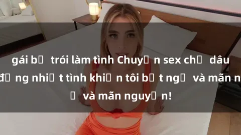 gái bị trói làm tình Chuyện sex chị dâu: hành động nhiệt tình khiến tôi bất ngờ và mãn nguyện!