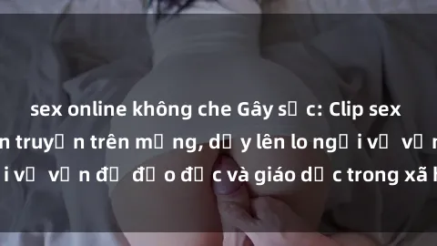 sex online không che Gây sốc: Clip sex mẹ con Việt Nam lan truyền trên mạng, dấy lên lo ngại về vấn đề đạo đức và giáo dục trong xã hội hiện nay.