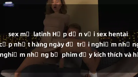 sex mỹ latinh Hấp dẫn với sex hentai vietsub mới nhất, cập nhật hàng ngày để trải nghiệm những bộ phim đầy kích thích và hấp dẫn.
