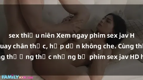 sex thiếu niên Xem ngay phim sex jav HD với những cảnh quay chân thực, hấp dẫn không che. Cùng thưởng thức những bộ phim sex jav HD hot nhất hiện nay!