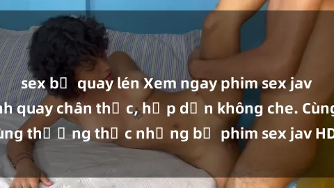 sex bị quay lén Xem ngay phim sex jav HD với những cảnh quay chân thực, hấp dẫn không che. Cùng thưởng thức những bộ phim sex jav HD hot nhất hiện nay!