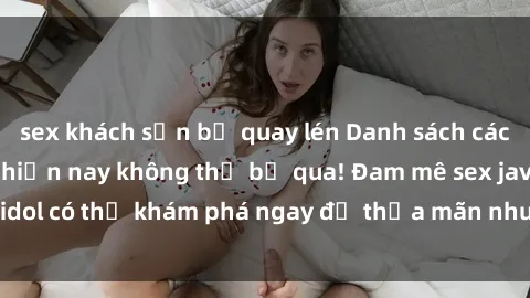 sex khách sạn bị quay lén Danh sách các idol JAV hot nhất hiện nay không thể bỏ qua! Đam mê sex jav idol có thể khám phá ngay để thỏa mãn nhu cầu giải trí của mình!