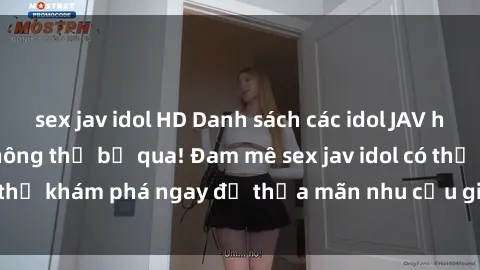 sex jav idol HD Danh sách các idol JAV hot nhất hiện nay không thể bỏ qua! Đam mê sex jav idol có thể khám phá ngay để thỏa mãn nhu cầu giải trí của mình!